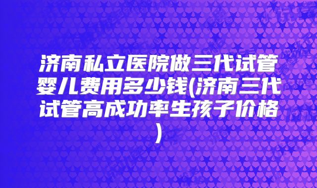 济南私立医院做三代试管婴儿费用多少钱(济南三代试管高成功率生孩子价格)