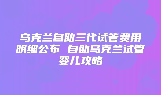乌克兰自助三代试管费用明细公布 自助乌克兰试管婴儿攻略