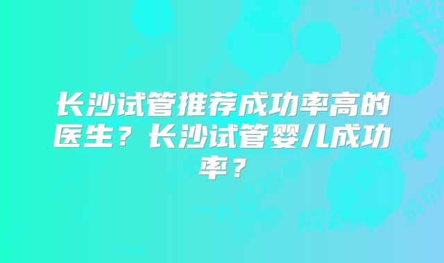 长沙试管推荐成功率高的医生?长沙试管婴儿成功率?