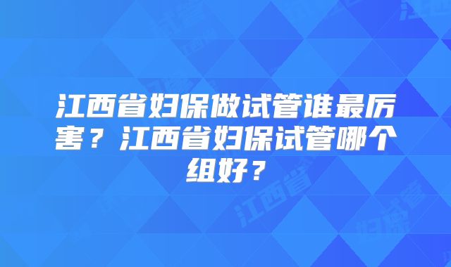 江西省妇保做试管谁最厉害？江西省妇保试管哪个组好？
