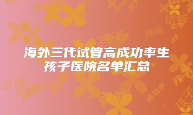 海外三代试管高成功率生孩子医院名单汇总