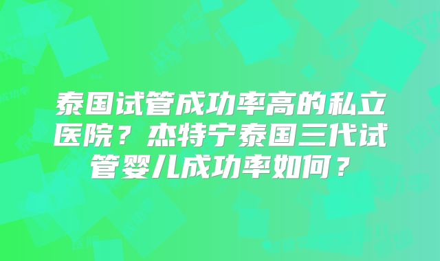 泰国试管成功率高的私立医院？杰特宁泰国三代试管婴儿成功率如何？