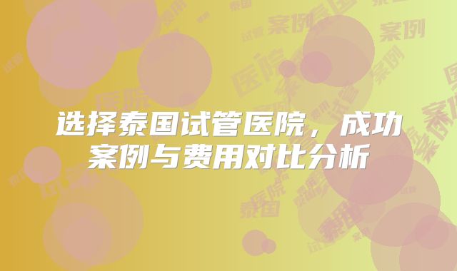 选择泰国试管医院,成功案例与费用对比分析