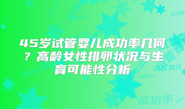 45岁试管婴儿成功率几何?高龄女性排卵状况与生育可能性分析