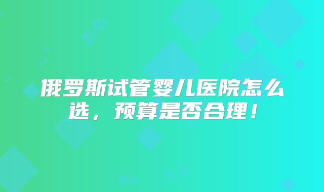 俄罗斯试管婴儿医院怎么选，预算是否合理！