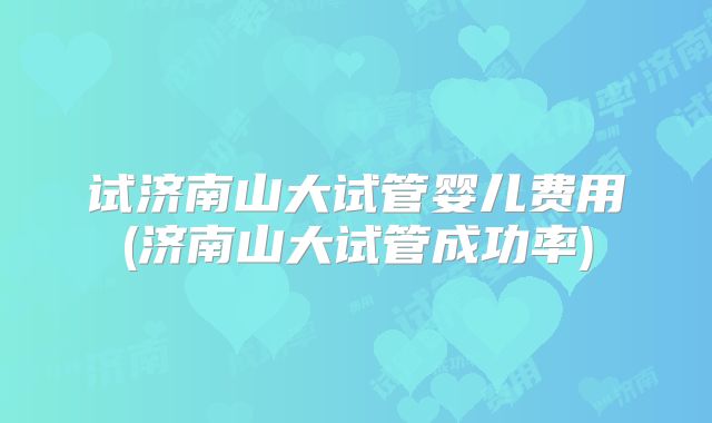 试济南山大试管婴儿费用(济南山大试管成功率)