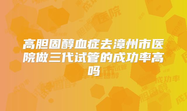 高胆固醇血症去漳州市医院做三代试管的成功率高吗