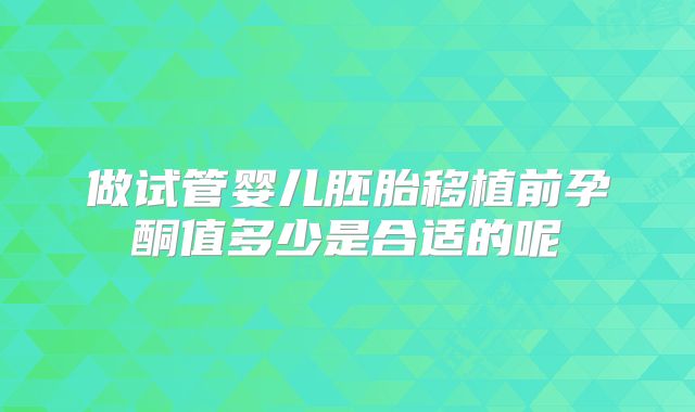 做试管婴儿胚胎移植前孕酮值多少是合适的呢
