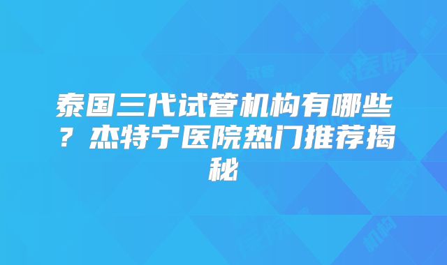 泰国三代试管机构有哪些？杰特宁医院热门推荐揭秘