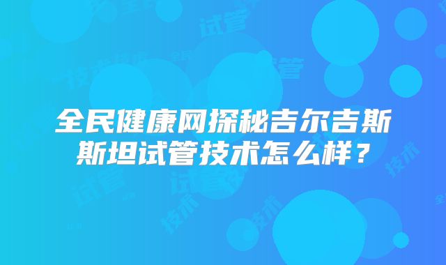 全民健康网探秘吉尔吉斯斯坦试管技术怎么样?