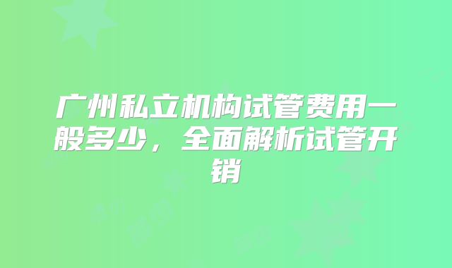 广州私立机构试管费用一般多少,全面解析试管开销