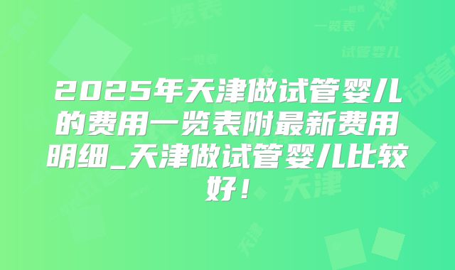 2025年天津做试管婴儿的费用一览表附最新费用明细_天津做试管婴儿比较好！