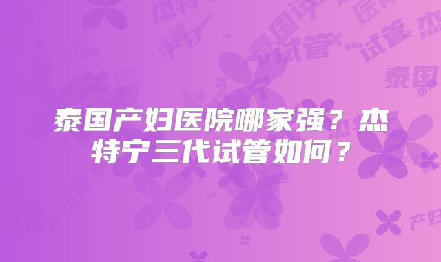 泰国产妇医院哪家强？杰特宁三代试管如何？