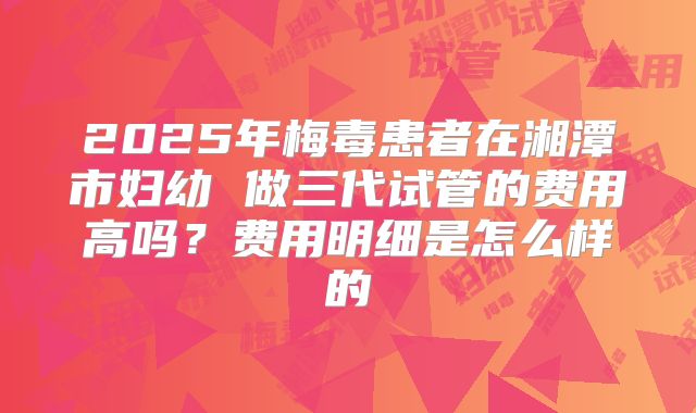 2025年梅毒患者在湘潭市妇幼 做三代试管的费用高吗?费用明细是怎么样的