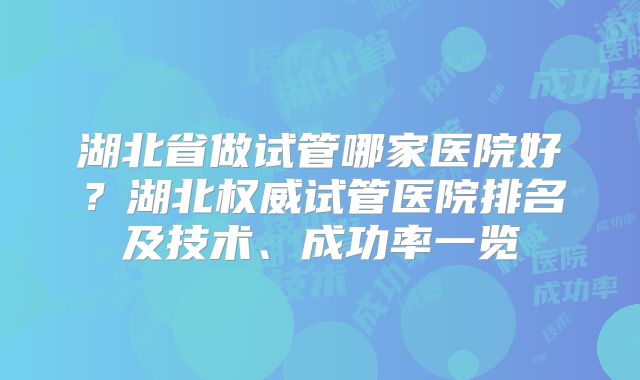 湖北省做试管哪家医院好?湖北权威试管医院排名及技术、成功率一览