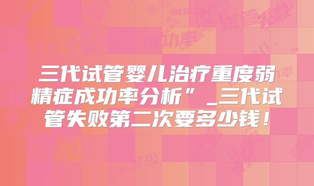 三代试管婴儿治疗重度弱精症成功率分析”_三代试管失败第二次要多少钱！