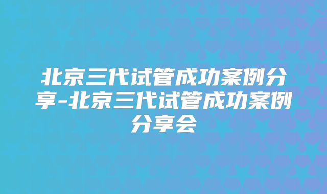 北京三代试管成功案例分享-北京三代试管成功案例分享会