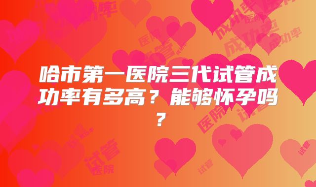 哈市第一医院三代试管成功率有多高？能够怀孕吗？