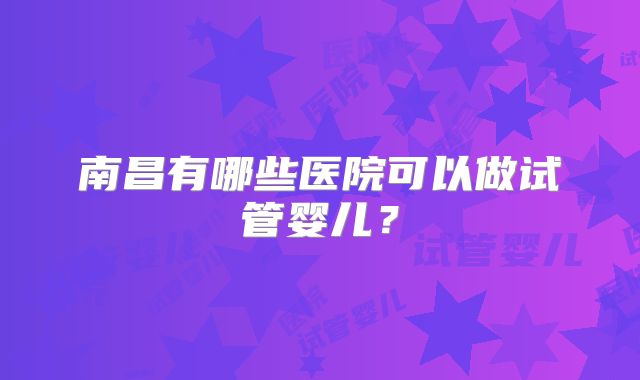 南昌有哪些医院可以做试管婴儿?