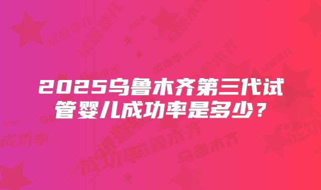 2025乌鲁木齐第三代试管婴儿成功率是多少？