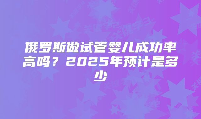 俄罗斯做试管婴儿成功率高吗?2025年预计是多少