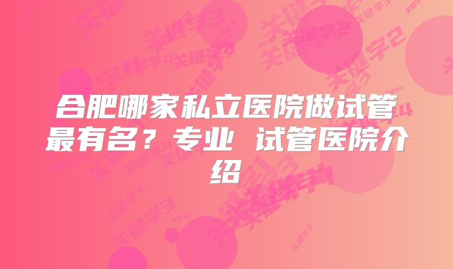 合肥哪家私立医院做试管最有名？专业 试管医院介绍