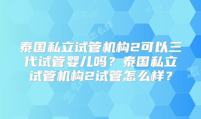 泰国私立试管机构2可以三代试管婴儿吗？泰国私立试管机构2试管怎么样？