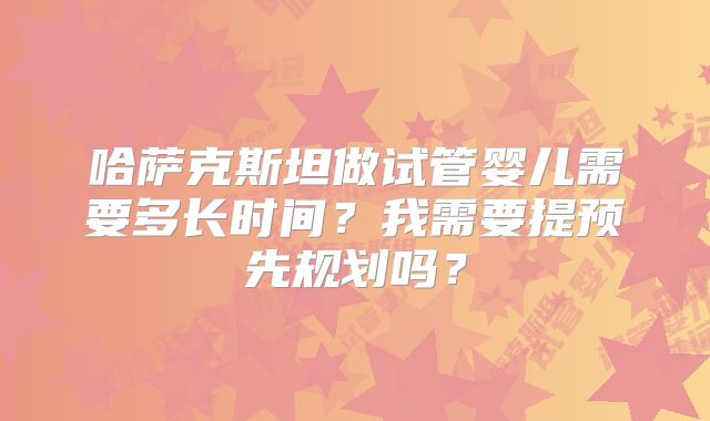 哈萨克斯坦做试管婴儿需要多长时间？我需要提预先规划吗？