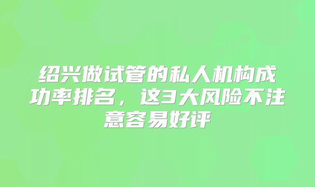 绍兴做试管的私人机构成功率排名,这3大风险不注意容易好评