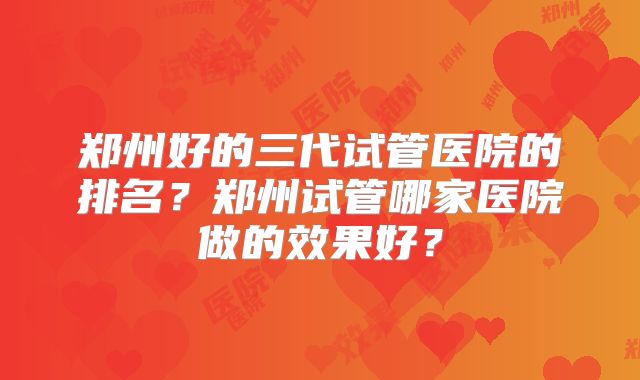 郑州好的三代试管医院的排名？郑州试管哪家医院做的效果好？
