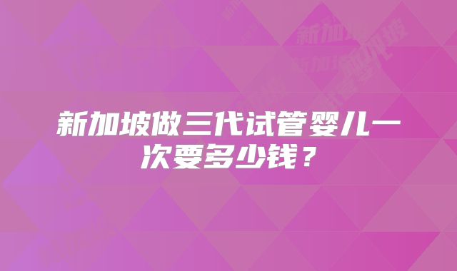 新加坡做三代试管婴儿一次要多少钱？
