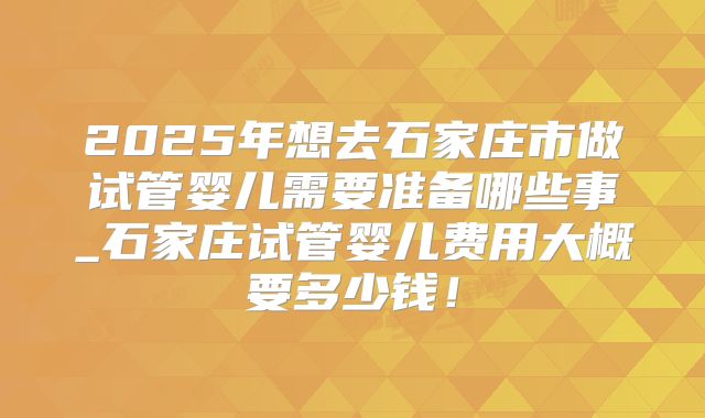 2025年想去石家庄市做试管婴儿需要准备哪些事_石家庄试管婴儿费用大概要多少钱!