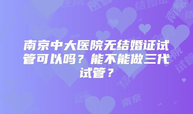 南京中大医院无结婚证试管可以吗？能不能做三代试管？