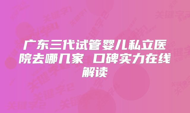广东三代试管婴儿私立医院去哪几家 口碑实力在线解读