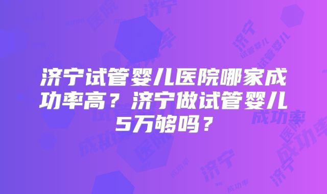 济宁试管婴儿医院哪家成功率高?济宁做试管婴儿5万够吗?