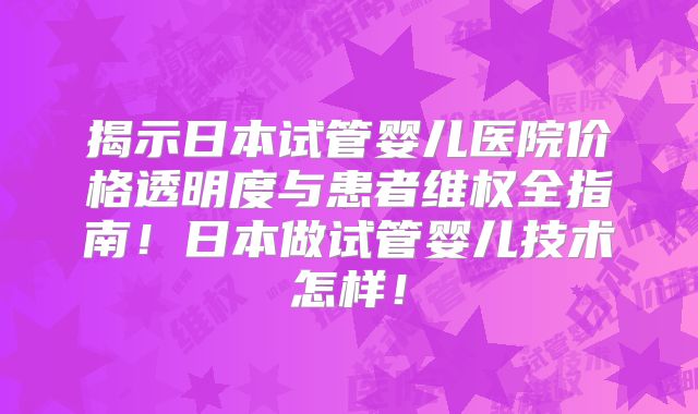 揭示日本试管婴儿医院价格透明度与患者维权全指南！日本做试管婴儿技术怎样！