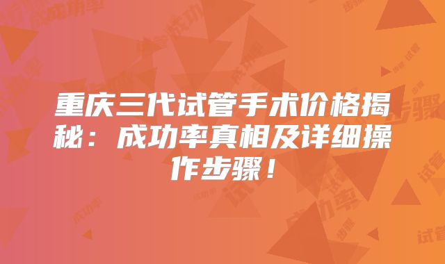 重庆三代试管手术价格揭秘：成功率真相及详细操作步骤！