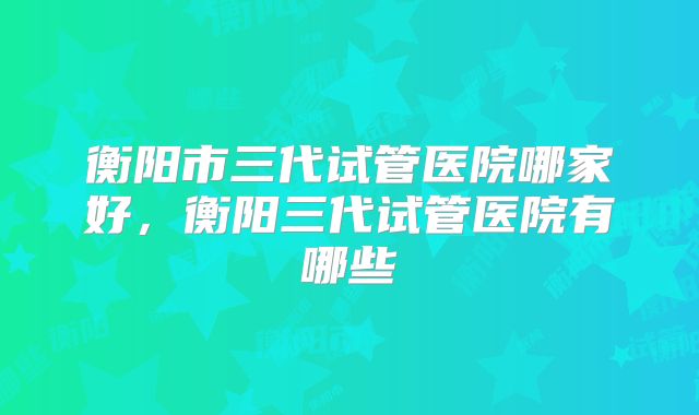 衡阳市三代试管医院哪家好，衡阳三代试管医院有哪些