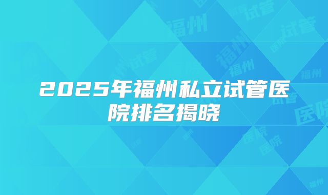 2025年福州私立试管医院排名揭晓