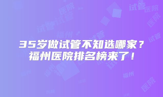 35岁做试管不知选哪家？福州医院排名榜来了！