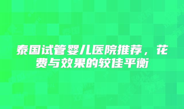 泰国试管婴儿医院推荐，花费与效果的较佳平衡