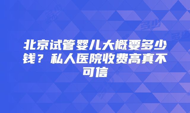 北京试管婴儿大概要多少钱？私人医院收费高真不可信