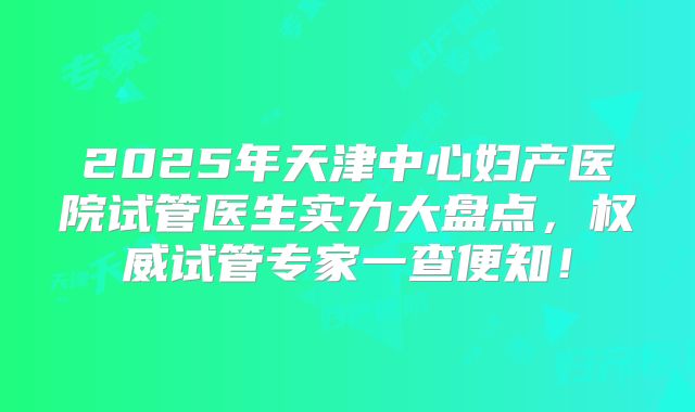 2025年天津中心妇产医院试管医生实力大盘点,权威试管专家一查便知!