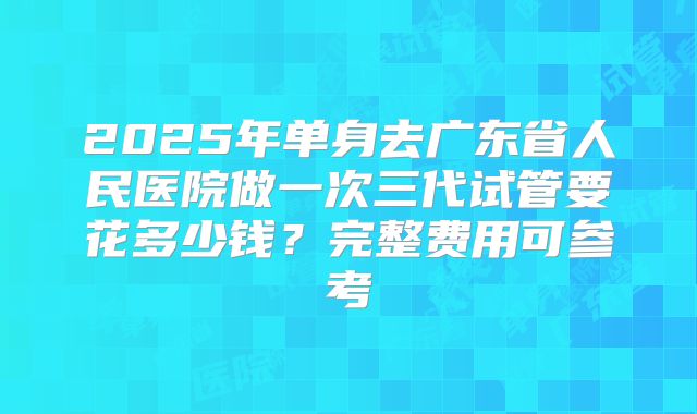 2025年单身去广东省人民医院做一次三代试管要花多少钱?完整费用可参考