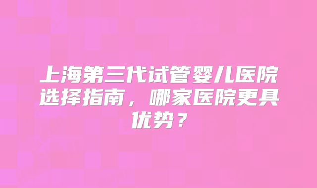 上海第三代试管婴儿医院选择指南,哪家医院更具优势?
