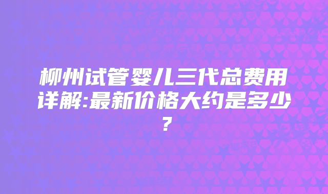 柳州试管婴儿三代总费用详解:最新价格大约是多少?