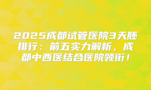 2025成都试管医院3天胚排行：前五实力解析，成都中西医结合医院领衔！