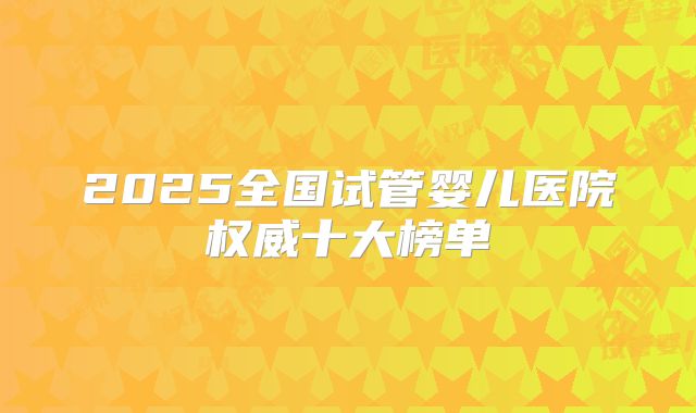 2025全国试管婴儿医院权威十大榜单