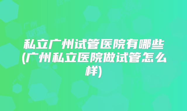 私立广州试管医院有哪些(广州私立医院做试管怎么样)