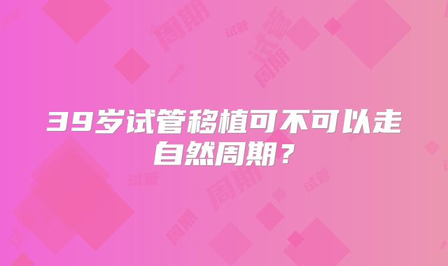 39岁试管移植可不可以走自然周期?